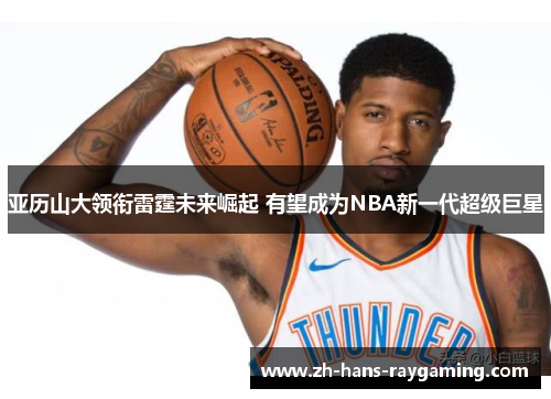 亚历山大领衔雷霆未来崛起 有望成为NBA新一代超级巨星