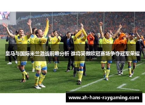 皇马与国际米兰激战前瞻分析 谁将笑傲欧冠赛场争夺冠军荣耀