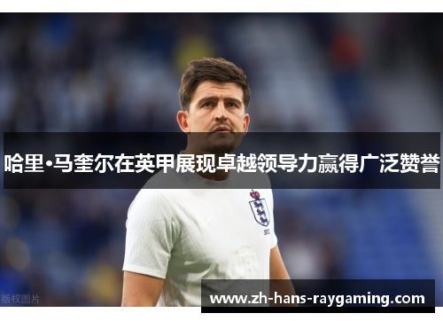哈里·马奎尔在英甲展现卓越领导力赢得广泛赞誉