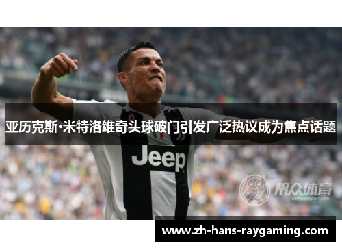 亚历克斯·米特洛维奇头球破门引发广泛热议成为焦点话题