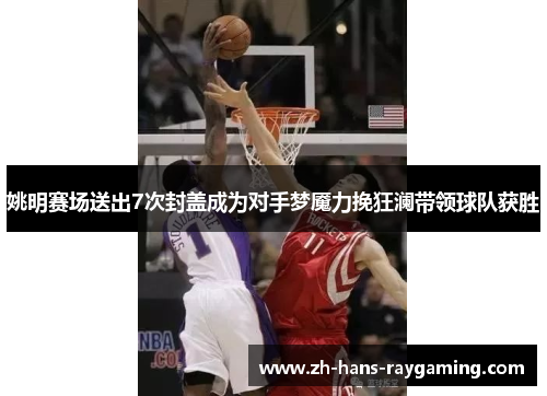 姚明赛场送出7次封盖成为对手梦魇力挽狂澜带领球队获胜