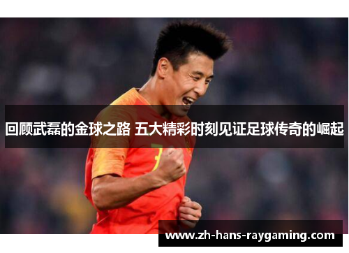 回顾武磊的金球之路 五大精彩时刻见证足球传奇的崛起
