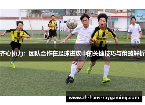 齐心协力：团队合作在足球进攻中的关键技巧与策略解析
