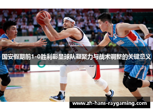 国安假期前1-0胜利彰显球队凝聚力与战术调整的关键意义