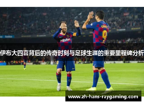 伊布大四喜背后的传奇时刻与足球生涯的重要里程碑分析