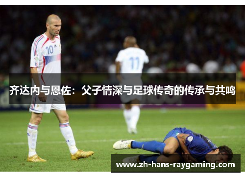 齐达内与恩佐：父子情深与足球传奇的传承与共鸣
